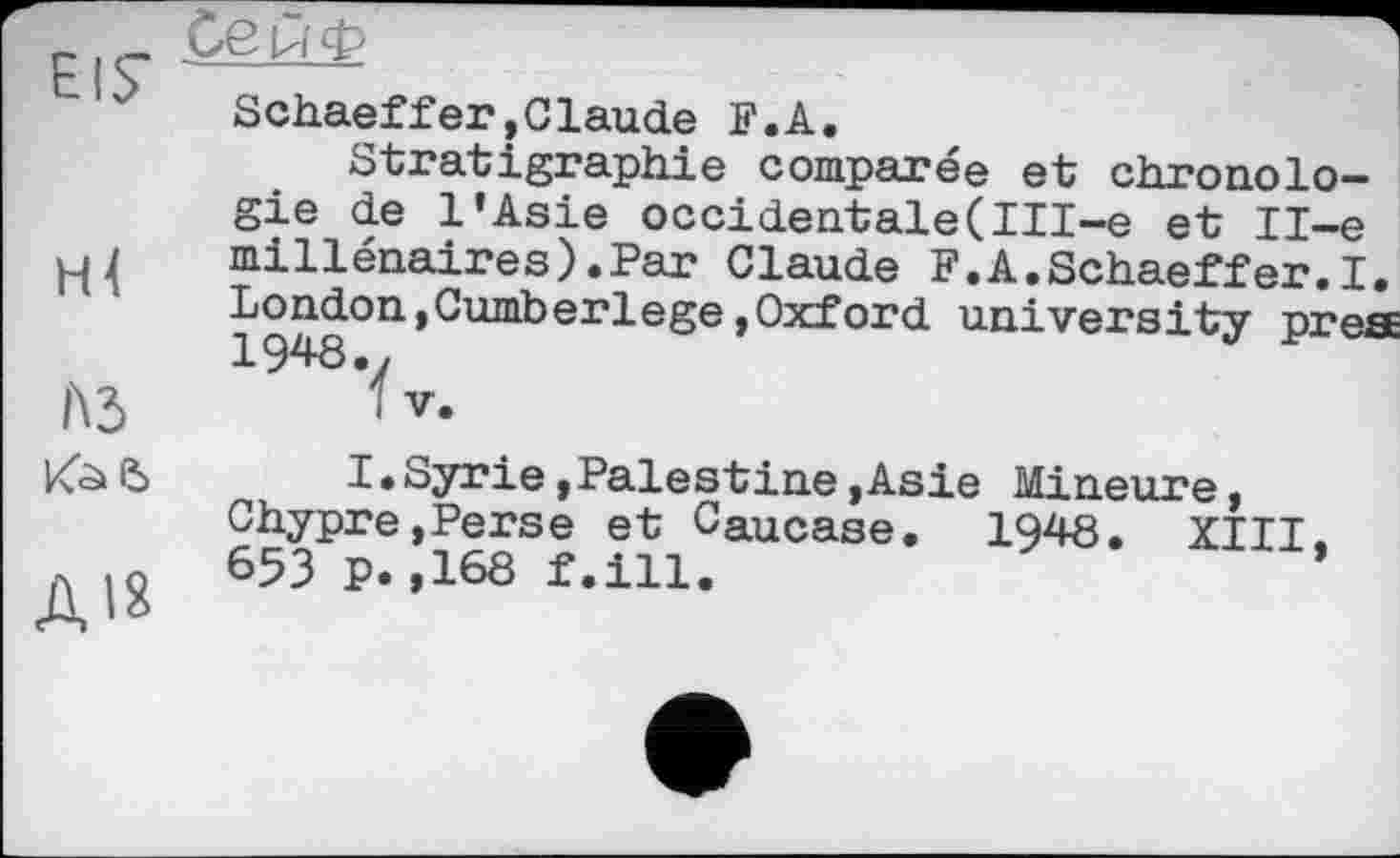 ﻿HÄ
№
Ais
Schaeffer»Claude F.A.
Stratigraphie comparée et chronologie de l'Asie occidentale(III-e et Il-e millénaires).Par Claude F.A.Schaeffer.I. London,Cumberlege»Oxford university prea
I.Syrie»Palestine»Asie Mineure, Chypre,Perse et Caucase. 1948. XIII. 653 p.,168 f.ill.